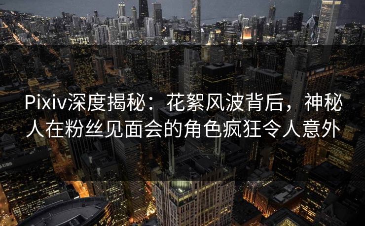 Pixiv深度揭秘：花絮风波背后，神秘人在粉丝见面会的角色疯狂令人意外