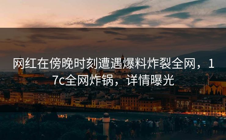 网红在傍晚时刻遭遇爆料炸裂全网，17c全网炸锅，详情曝光