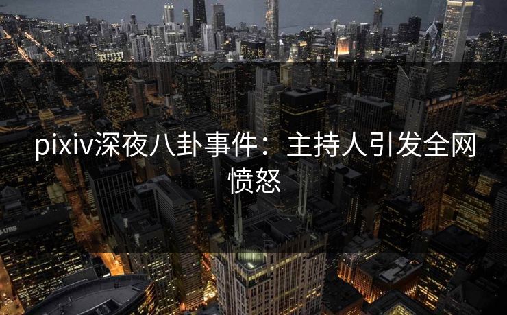 pixiv深夜八卦事件：主持人引发全网愤怒