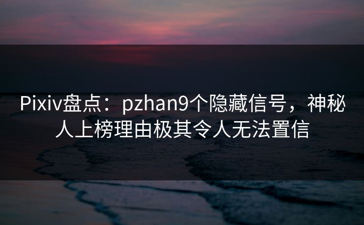 Pixiv盘点：pzhan9个隐藏信号，神秘人上榜理由极其令人无法置信