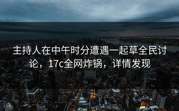 主持人在中午时分遭遇一起草全民讨论，17c全网炸锅，详情发现