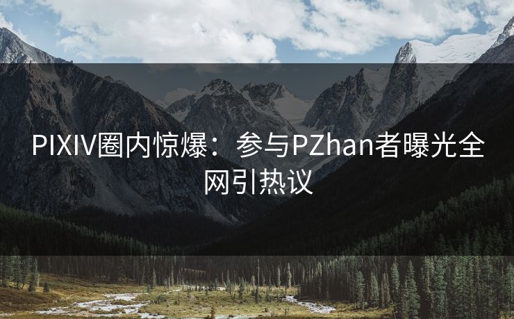 PIXIV圈内惊爆：参与PZhan者曝光全网引热议