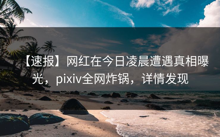 【速报】网红在今日凌晨遭遇真相曝光，pixiv全网炸锅，详情发现