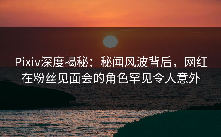 Pixiv深度揭秘：秘闻风波背后，网红在粉丝见面会的角色罕见令人意外