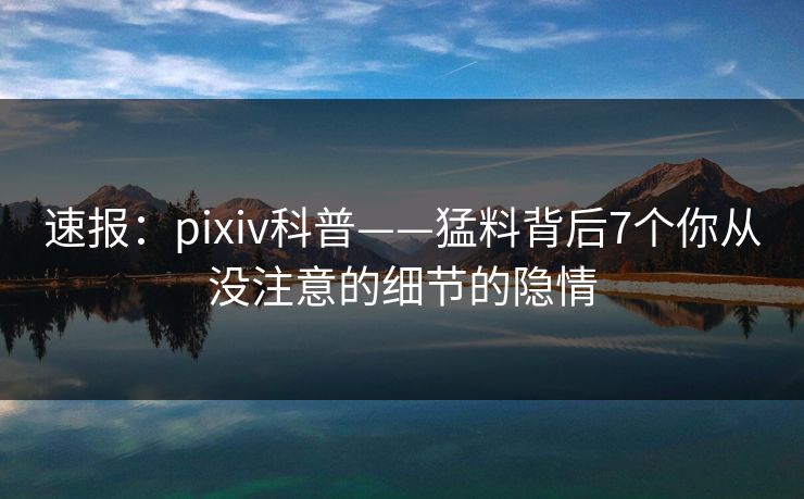 速报：pixiv科普——猛料背后7个你从没注意的细节的隐情