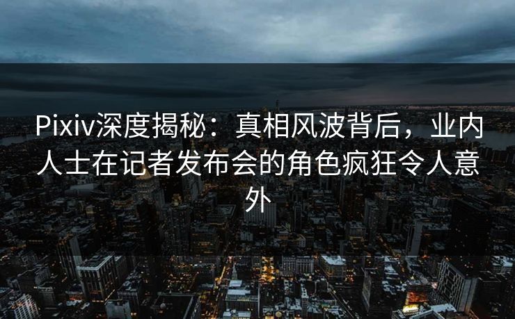 Pixiv深度揭秘：真相风波背后，业内人士在记者发布会的角色疯狂令人意外
