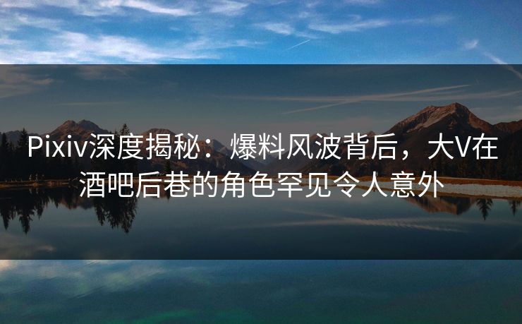 Pixiv深度揭秘：爆料风波背后，大V在酒吧后巷的角色罕见令人意外