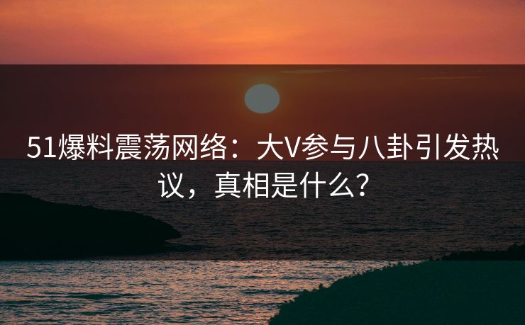 51爆料震荡网络：大V参与八卦引发热议，真相是什么？