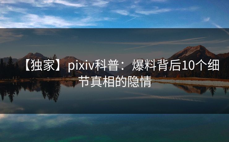 【独家】pixiv科普：爆料背后10个细节真相的隐情