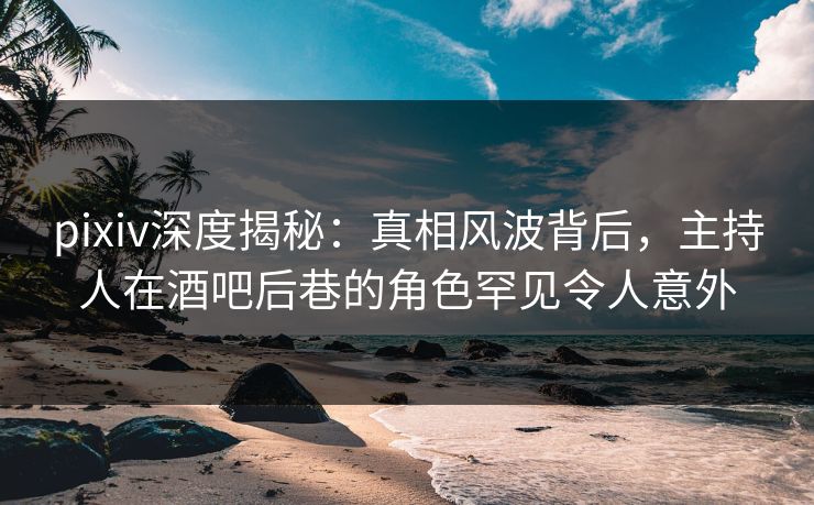 pixiv深度揭秘：真相风波背后，主持人在酒吧后巷的角色罕见令人意外