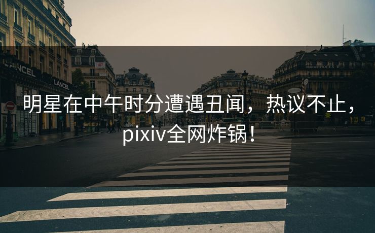明星在中午时分遭遇丑闻，热议不止，pixiv全网炸锅！