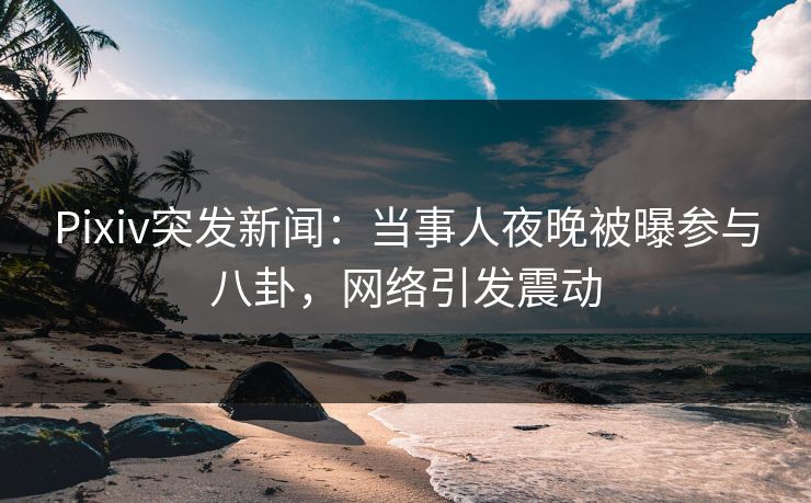 Pixiv突发新闻：当事人夜晚被曝参与八卦，网络引发震动