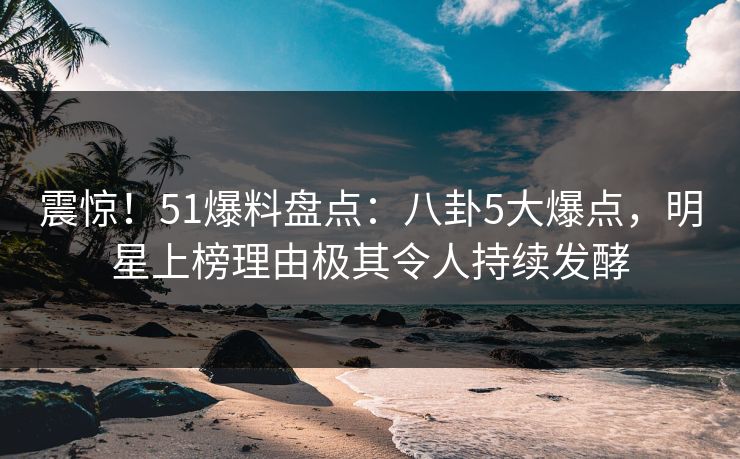 震惊！51爆料盘点：八卦5大爆点，明星上榜理由极其令人持续发酵