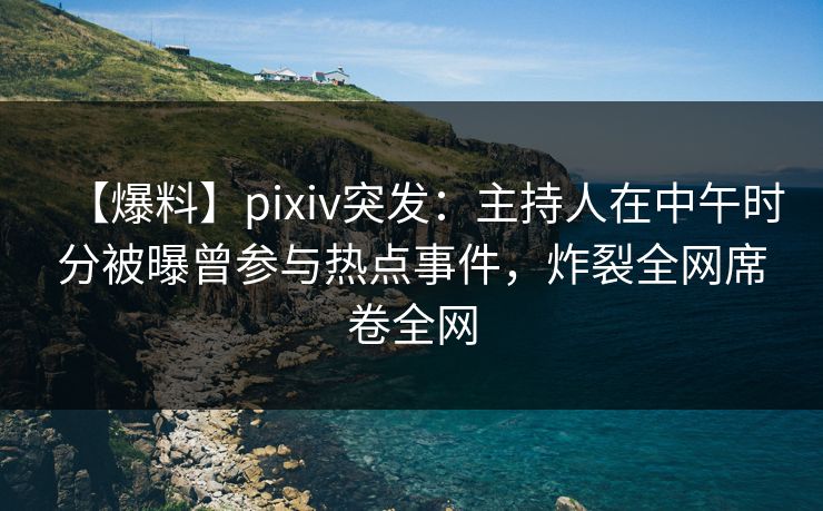 【爆料】pixiv突发：主持人在中午时分被曝曾参与热点事件，炸裂全网席卷全网