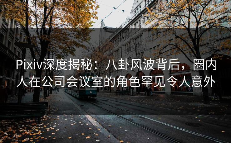 Pixiv深度揭秘：八卦风波背后，圈内人在公司会议室的角色罕见令人意外