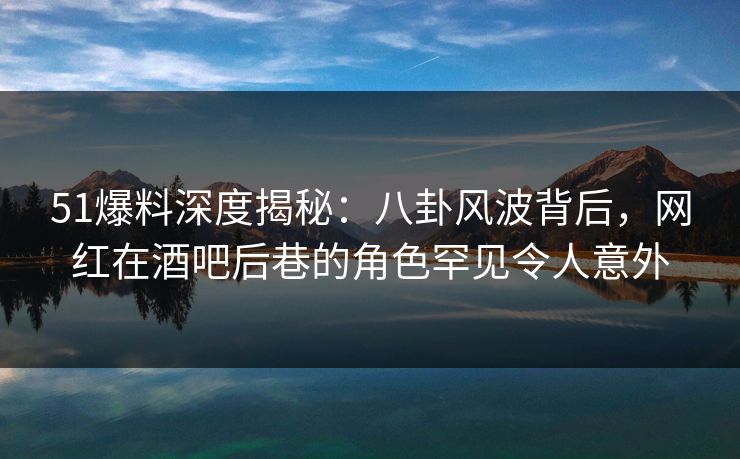 51爆料深度揭秘：八卦风波背后，网红在酒吧后巷的角色罕见令人意外