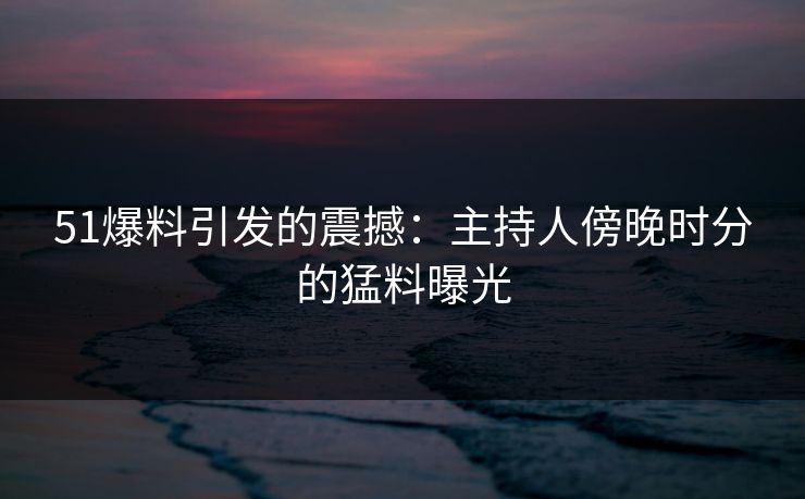 51爆料引发的震撼：主持人傍晚时分的猛料曝光
