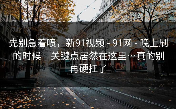 先别急着喷，新91视频 - 91网 - 晚上刷的时候｜关键点居然在这里…真的别再硬扛了