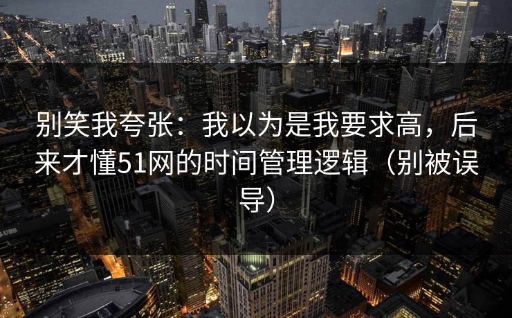 别笑我夸张：我以为是我要求高，后来才懂51网的时间管理逻辑（别被误导）