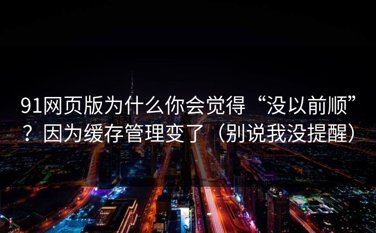 91网页版为什么你会觉得“没以前顺”？因为缓存管理变了（别说我没提醒）