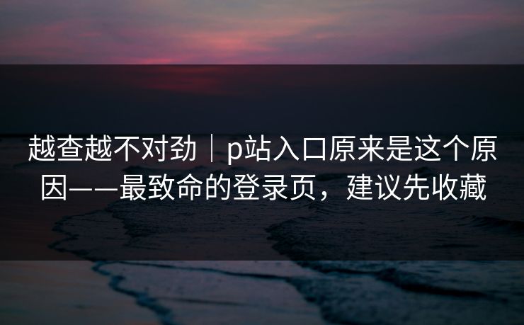 越查越不对劲｜p站入口原来是这个原因——最致命的登录页，建议先收藏