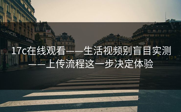 17c在线观看——生活视频别盲目实测——上传流程这一步决定体验