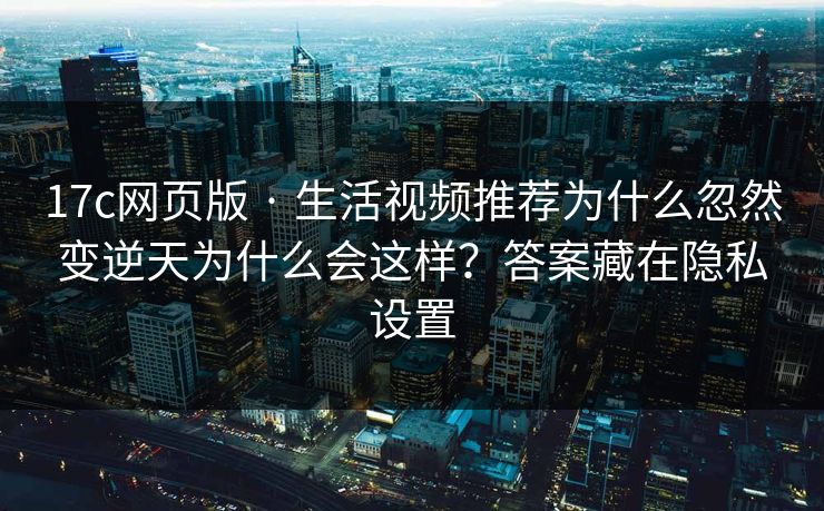 17c网页版 · 生活视频推荐为什么忽然变逆天为什么会这样？答案藏在隐私设置