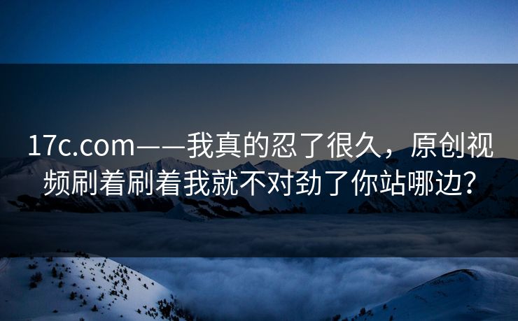 17c.com——我真的忍了很久，原创视频刷着刷着我就不对劲了你站哪边？