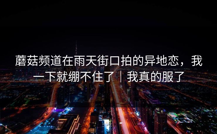 蘑菇频道在雨天街口拍的异地恋，我一下就绷不住了｜我真的服了