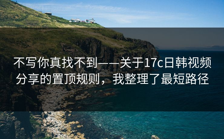 不写你真找不到——关于17c日韩视频分享的置顶规则，我整理了最短路径
