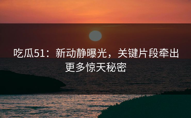 吃瓜51：新动静曝光，关键片段牵出更多惊天秘密