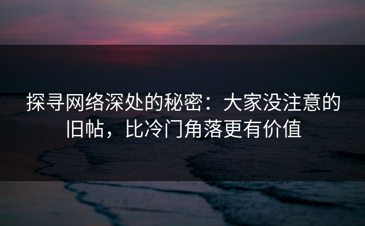 探寻网络深处的秘密：大家没注意的旧帖，比冷门角落更有价值